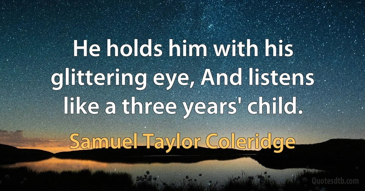 He holds him with his glittering eye, And listens like a three years' child. (Samuel Taylor Coleridge)