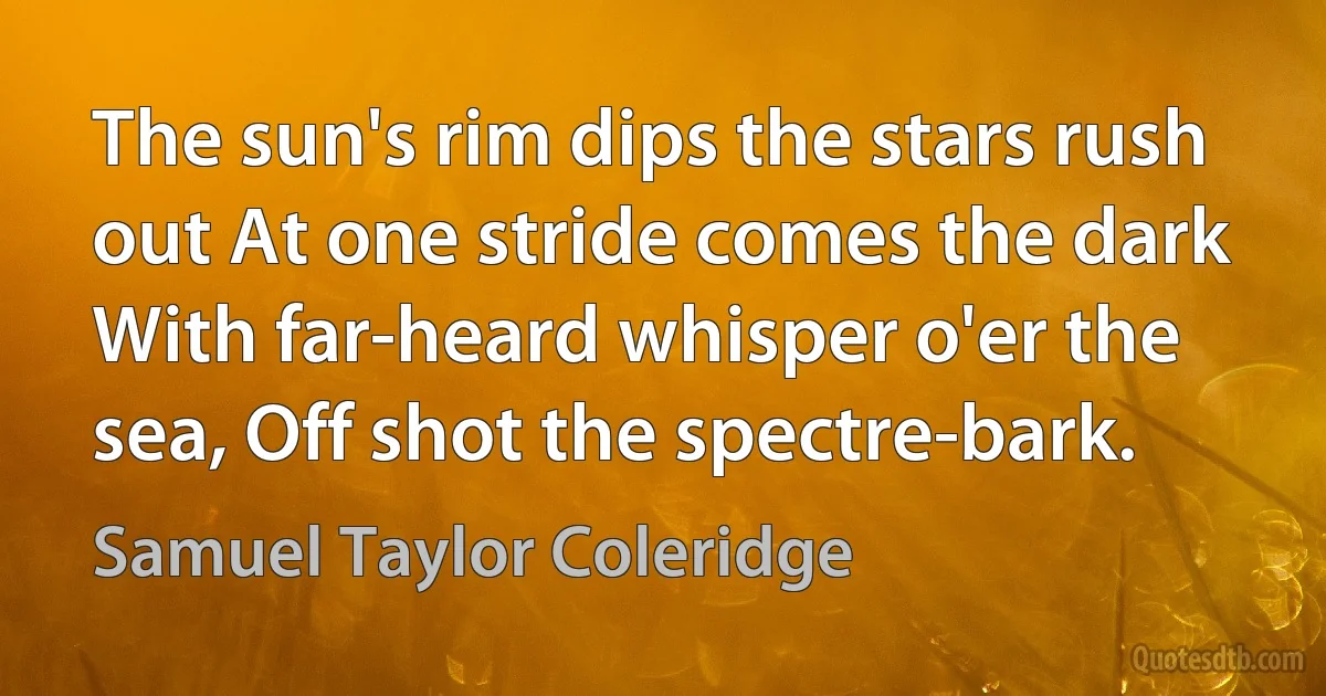 The sun's rim dips the stars rush out At one stride comes the dark With far-heard whisper o'er the sea, Off shot the spectre-bark. (Samuel Taylor Coleridge)