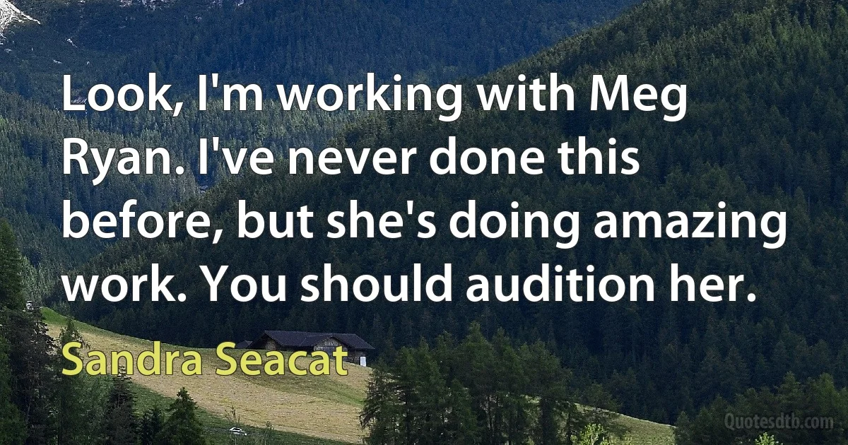 Look, I'm working with Meg Ryan. I've never done this before, but she's doing amazing work. You should audition her. (Sandra Seacat)