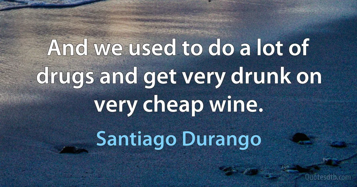 And we used to do a lot of drugs and get very drunk on very cheap wine. (Santiago Durango)