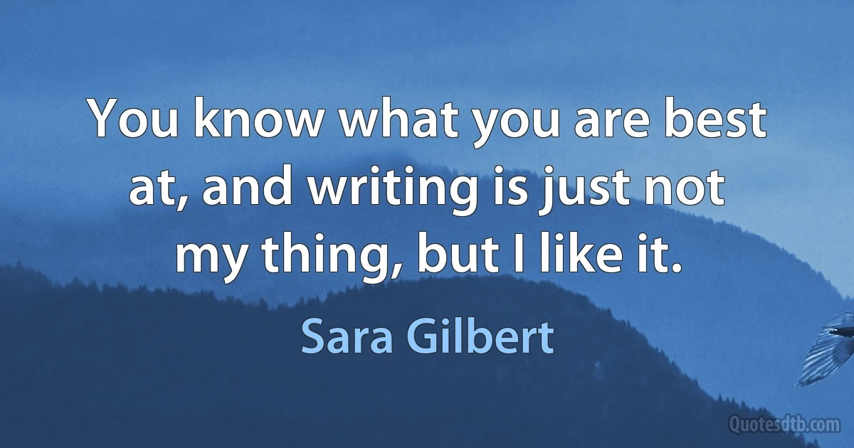 You know what you are best at, and writing is just not my thing, but I like it. (Sara Gilbert)