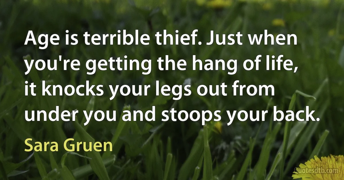 Age is terrible thief. Just when you're getting the hang of life, it knocks your legs out from under you and stoops your back. (Sara Gruen)