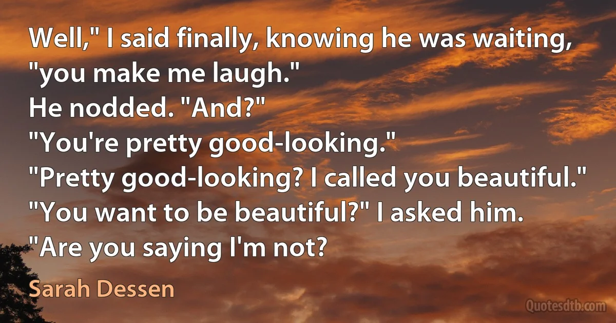 Well," I said finally, knowing he was waiting, "you make me laugh."
He nodded. "And?"
"You're pretty good-looking."
"Pretty good-looking? I called you beautiful."
"You want to be beautiful?" I asked him.
"Are you saying I'm not? (Sarah Dessen)