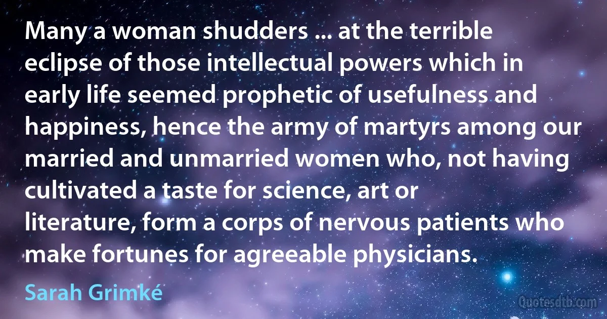 Many a woman shudders ... at the terrible eclipse of those intellectual powers which in early life seemed prophetic of usefulness and happiness, hence the army of martyrs among our married and unmarried women who, not having cultivated a taste for science, art or literature, form a corps of nervous patients who make fortunes for agreeable physicians. (Sarah Grimké)