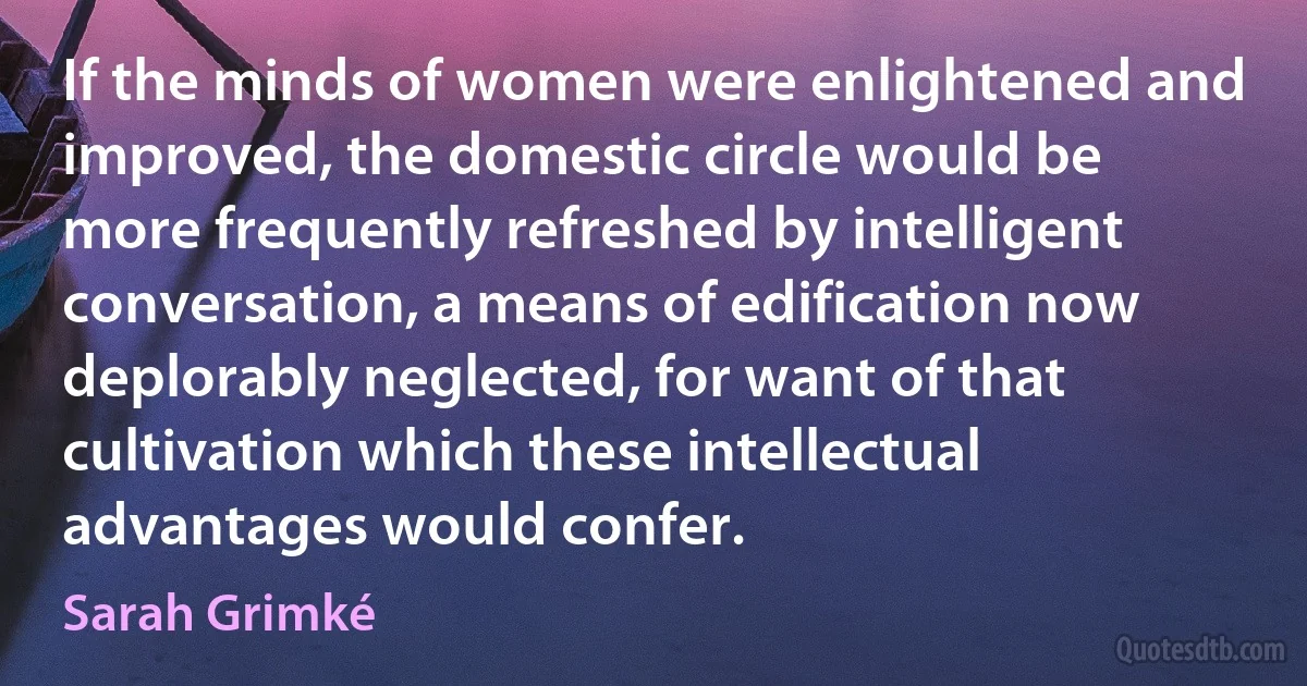 If the minds of women were enlightened and improved, the domestic circle would be more frequently refreshed by intelligent conversation, a means of edification now deplorably neglected, for want of that cultivation which these intellectual advantages would confer. (Sarah Grimké)