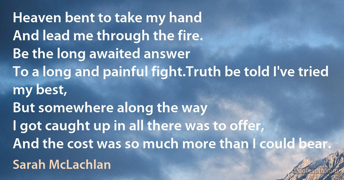 Heaven bent to take my hand
And lead me through the fire.
Be the long awaited answer
To a long and painful fight.Truth be told I've tried my best,
But somewhere along the way
I got caught up in all there was to offer,
And the cost was so much more than I could bear. (Sarah McLachlan)