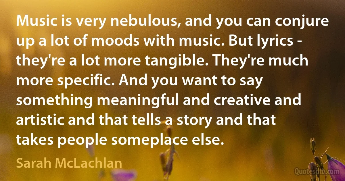 Music is very nebulous, and you can conjure up a lot of moods with music. But lyrics - they're a lot more tangible. They're much more specific. And you want to say something meaningful and creative and artistic and that tells a story and that takes people someplace else. (Sarah McLachlan)