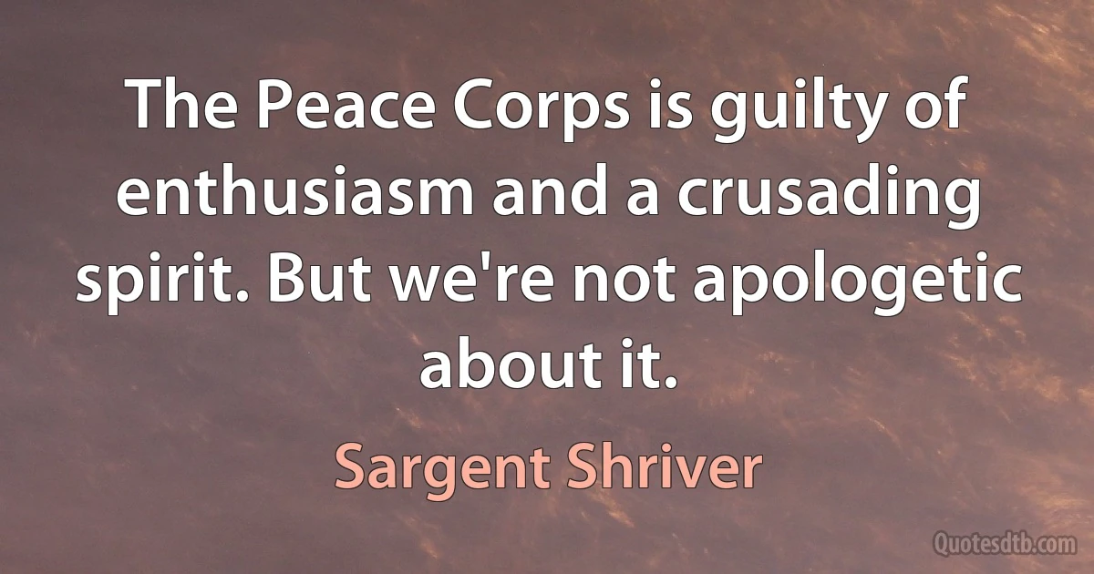 The Peace Corps is guilty of enthusiasm and a crusading spirit. But we're not apologetic about it. (Sargent Shriver)