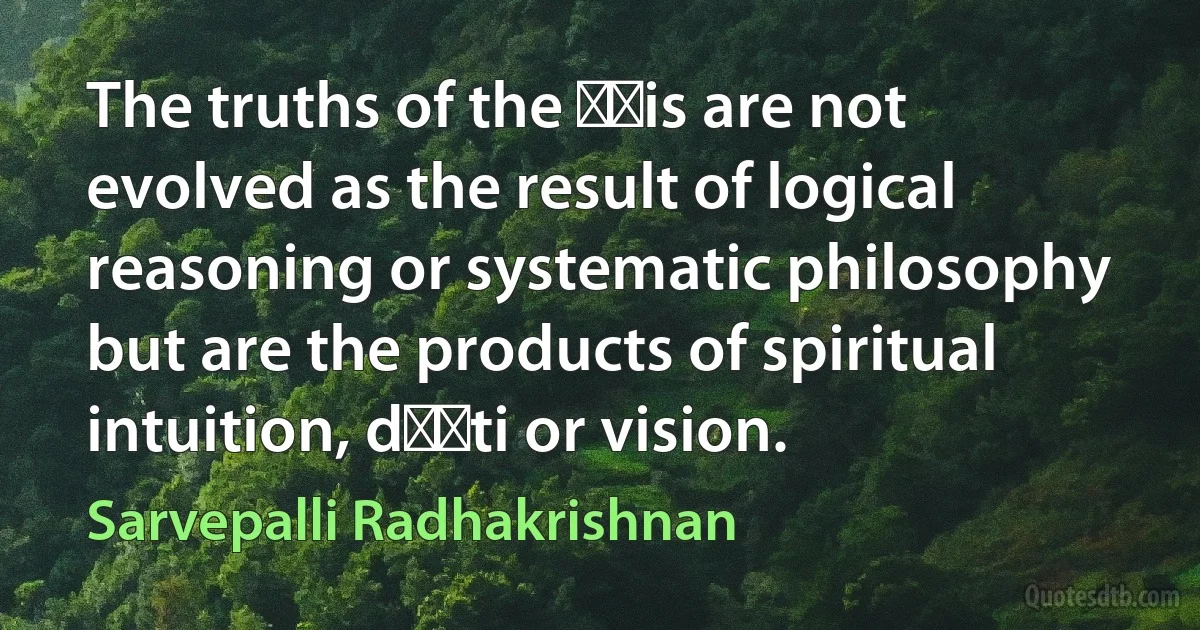 The truths of the ṛṣis are not evolved as the result of logical reasoning or systematic philosophy but are the products of spiritual intuition, dṛṣti or vision. (Sarvepalli Radhakrishnan)