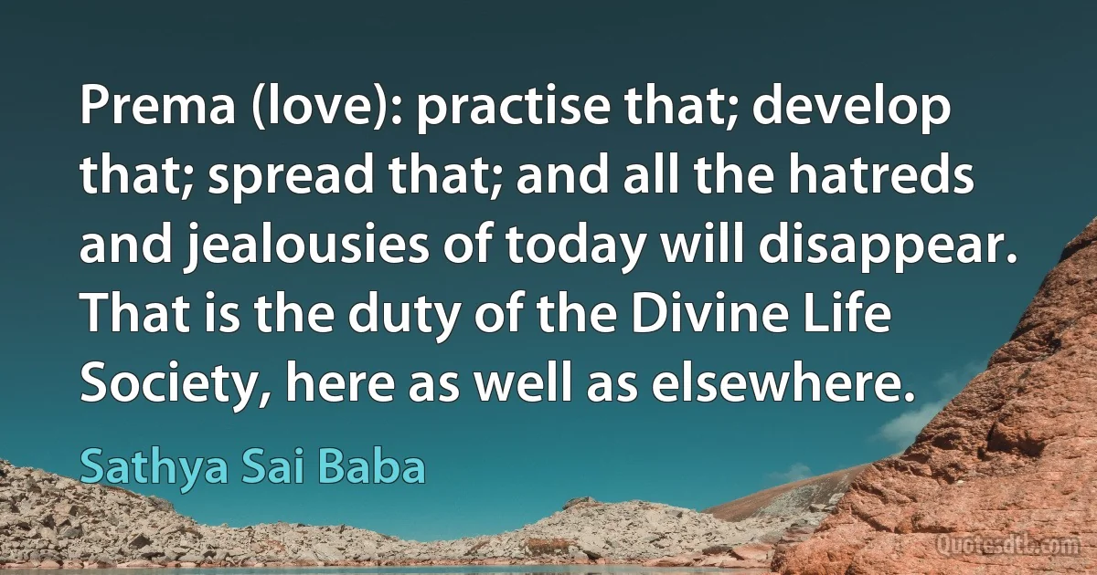 Prema (love): practise that; develop that; spread that; and all the hatreds and jealousies of today will disappear. That is the duty of the Divine Life Society, here as well as elsewhere. (Sathya Sai Baba)