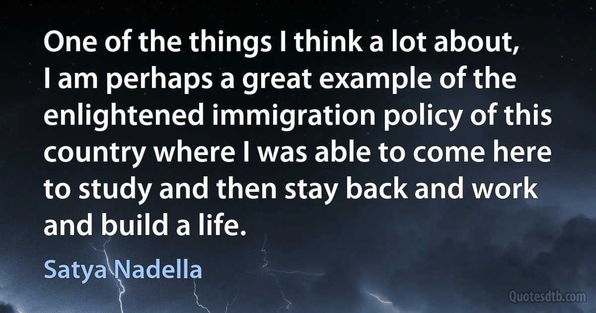 One of the things I think a lot about, I am perhaps a great example of the enlightened immigration policy of this country where I was able to come here to study and then stay back and work and build a life. (Satya Nadella)