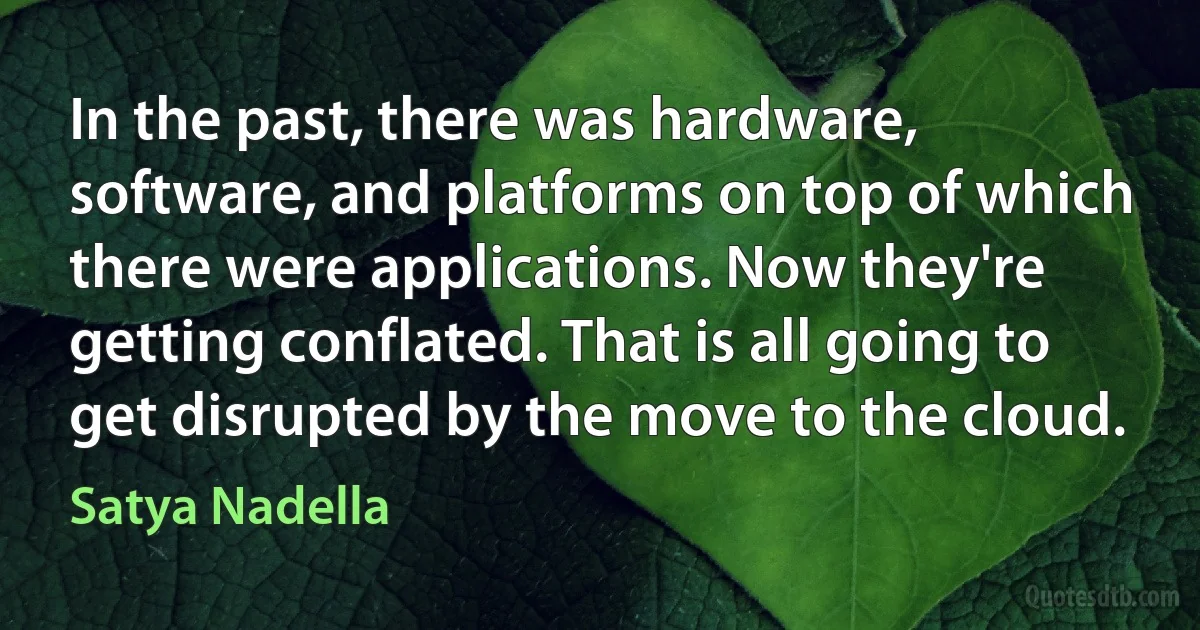 In the past, there was hardware, software, and platforms on top of which there were applications. Now they're getting conflated. That is all going to get disrupted by the move to the cloud. (Satya Nadella)