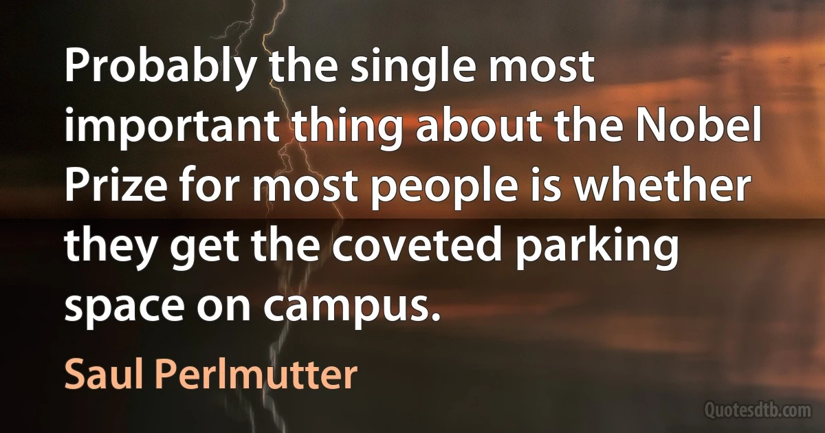 Probably the single most important thing about the Nobel Prize for most people is whether they get the coveted parking space on campus. (Saul Perlmutter)