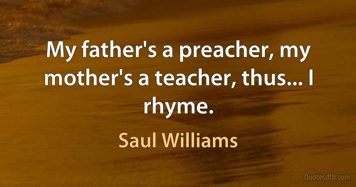 My father's a preacher, my mother's a teacher, thus... I rhyme. (Saul Williams)