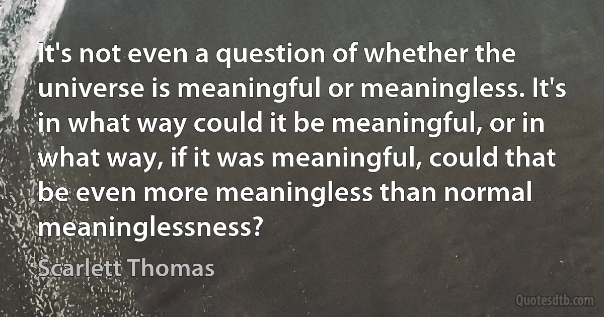 It's not even a question of whether the universe is meaningful or meaningless. It's in what way could it be meaningful, or in what way, if it was meaningful, could that be even more meaningless than normal meaninglessness? (Scarlett Thomas)