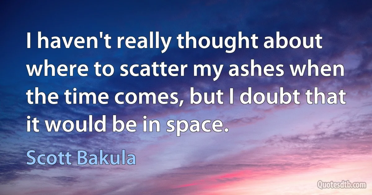 I haven't really thought about where to scatter my ashes when the time comes, but I doubt that it would be in space. (Scott Bakula)