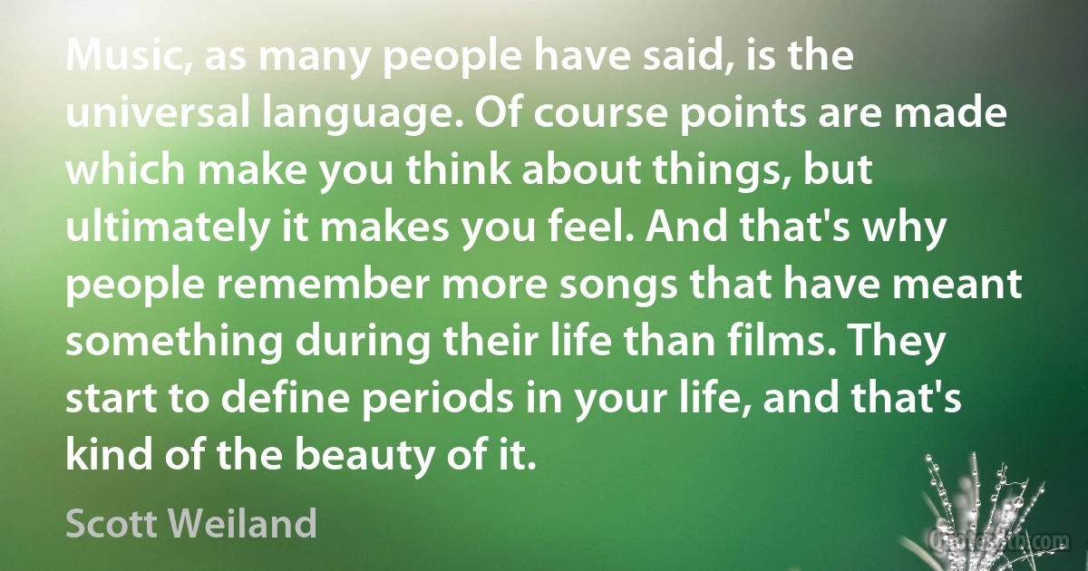 Music, as many people have said, is the universal language. Of course points are made which make you think about things, but ultimately it makes you feel. And that's why people remember more songs that have meant something during their life than films. They start to define periods in your life, and that's kind of the beauty of it. (Scott Weiland)