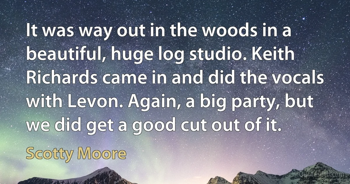 It was way out in the woods in a beautiful, huge log studio. Keith Richards came in and did the vocals with Levon. Again, a big party, but we did get a good cut out of it. (Scotty Moore)