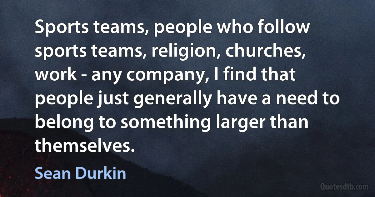 Sports teams, people who follow sports teams, religion, churches, work - any company, I find that people just generally have a need to belong to something larger than themselves. (Sean Durkin)