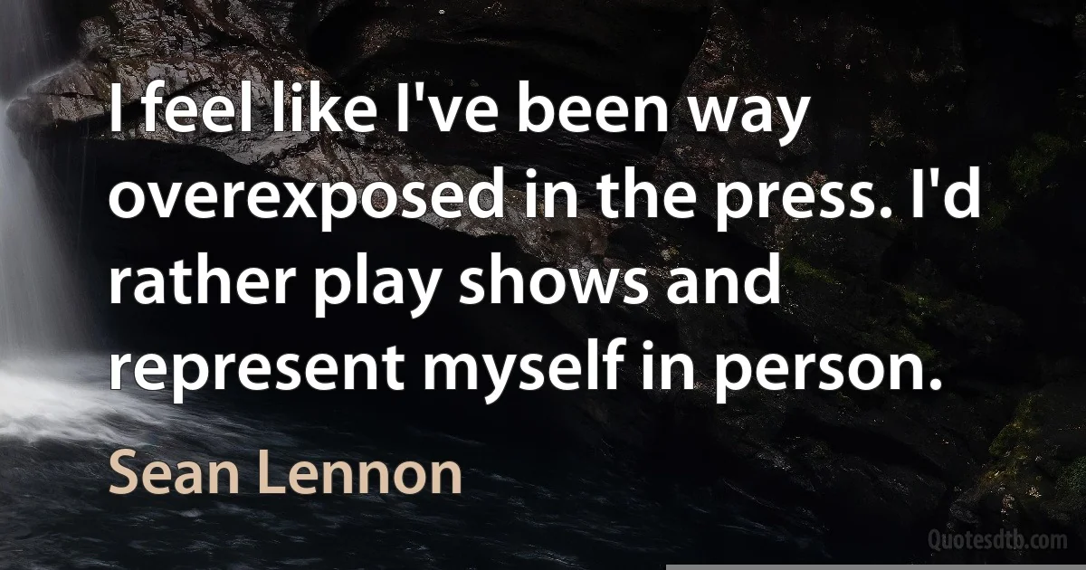 I feel like I've been way overexposed in the press. I'd rather play shows and represent myself in person. (Sean Lennon)