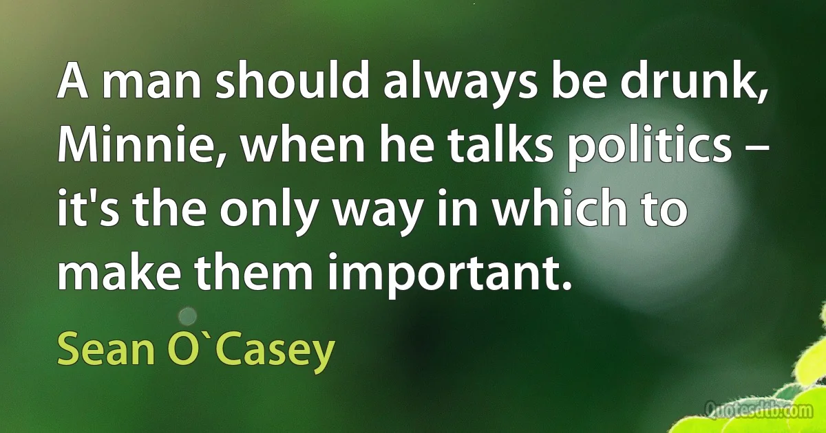 A man should always be drunk, Minnie, when he talks politics – it's the only way in which to make them important. (Sean O`Casey)