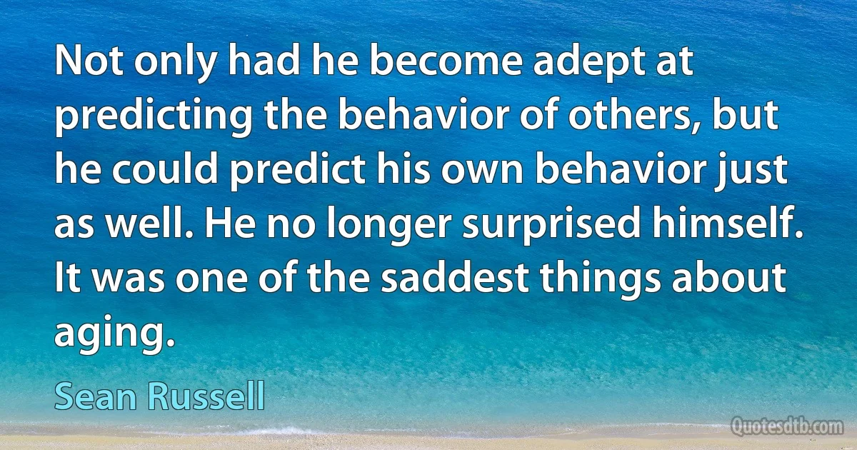 Not only had he become adept at predicting the behavior of others, but he could predict his own behavior just as well. He no longer surprised himself. It was one of the saddest things about aging. (Sean Russell)