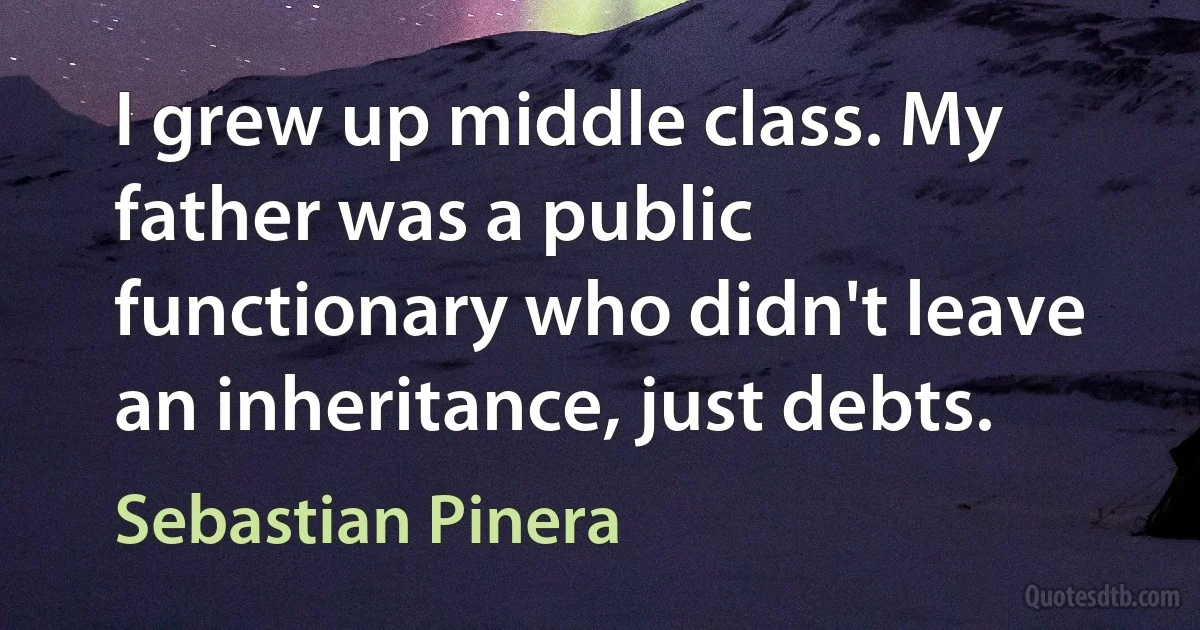 I grew up middle class. My father was a public functionary who didn't leave an inheritance, just debts. (Sebastian Pinera)