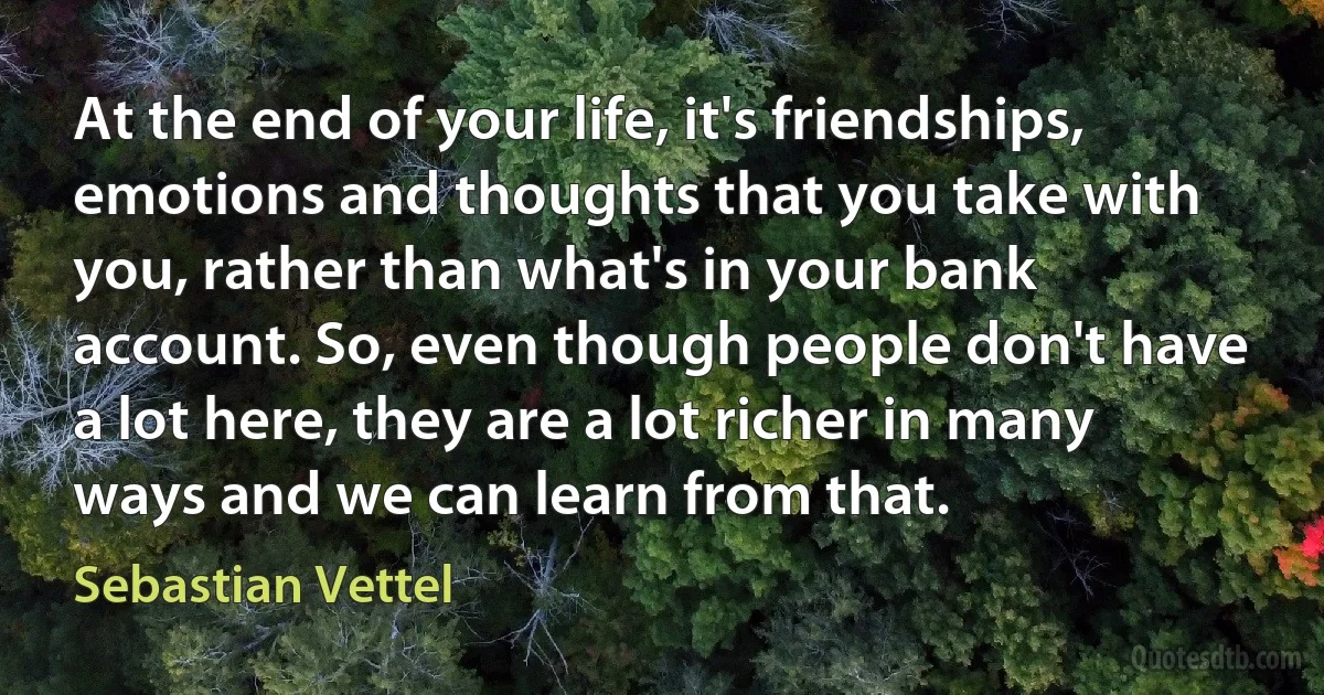 At the end of your life, it's friendships, emotions and thoughts that you take with you, rather than what's in your bank account. So, even though people don't have a lot here, they are a lot richer in many ways and we can learn from that. (Sebastian Vettel)