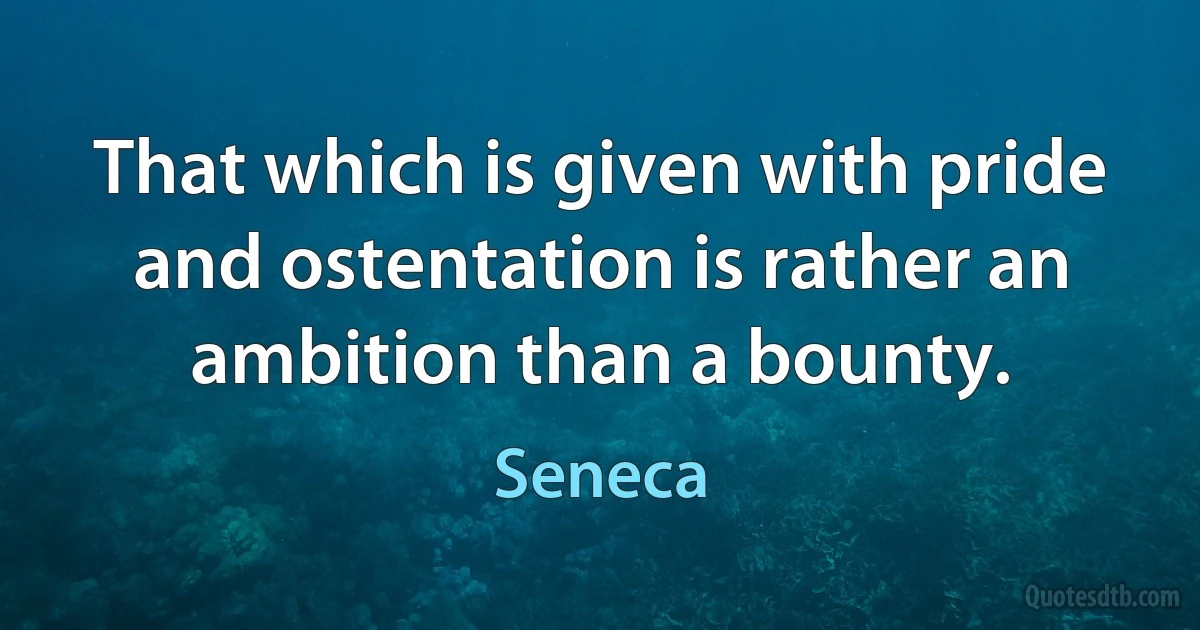 That which is given with pride and ostentation is rather an ambition than a bounty. (Seneca)