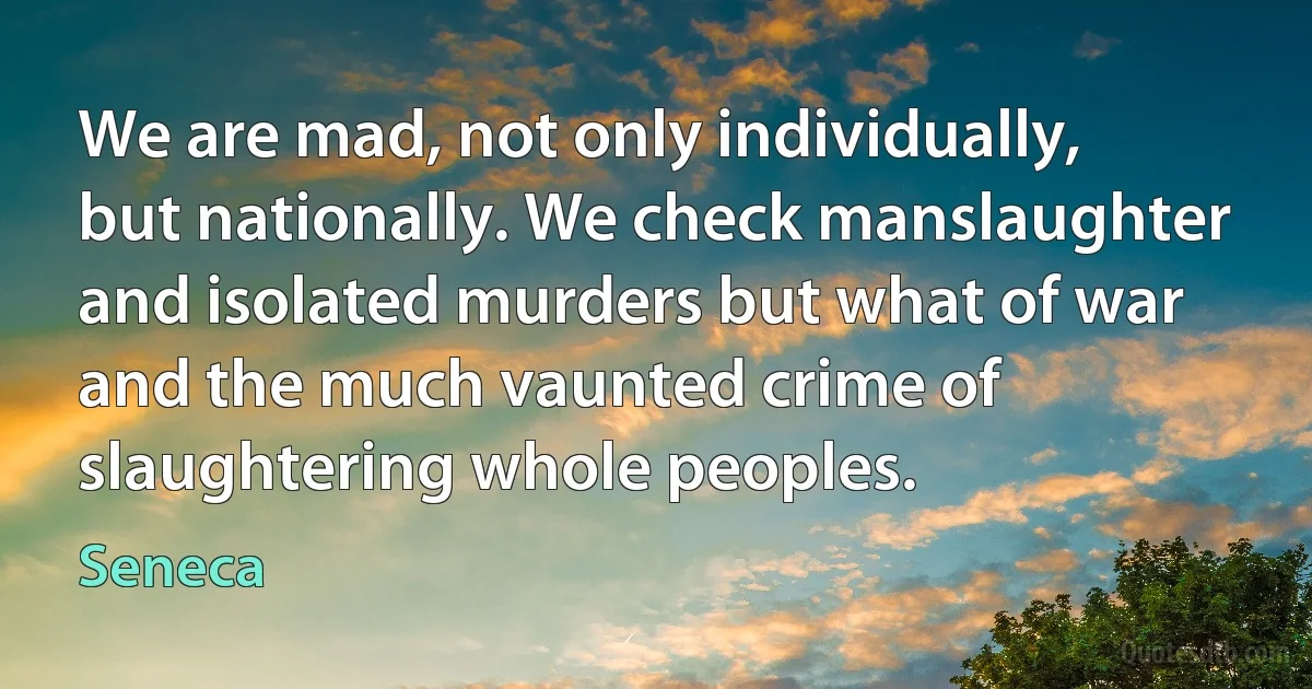 We are mad, not only individually, but nationally. We check manslaughter and isolated murders but what of war and the much vaunted crime of slaughtering whole peoples. (Seneca)