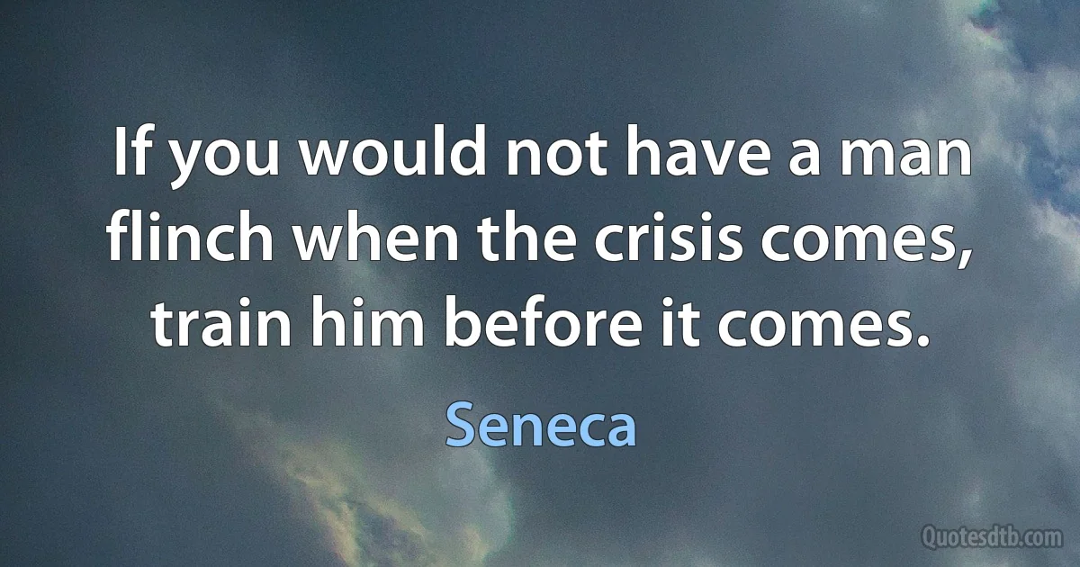 If you would not have a man flinch when the crisis comes, train him before it comes. (Seneca)