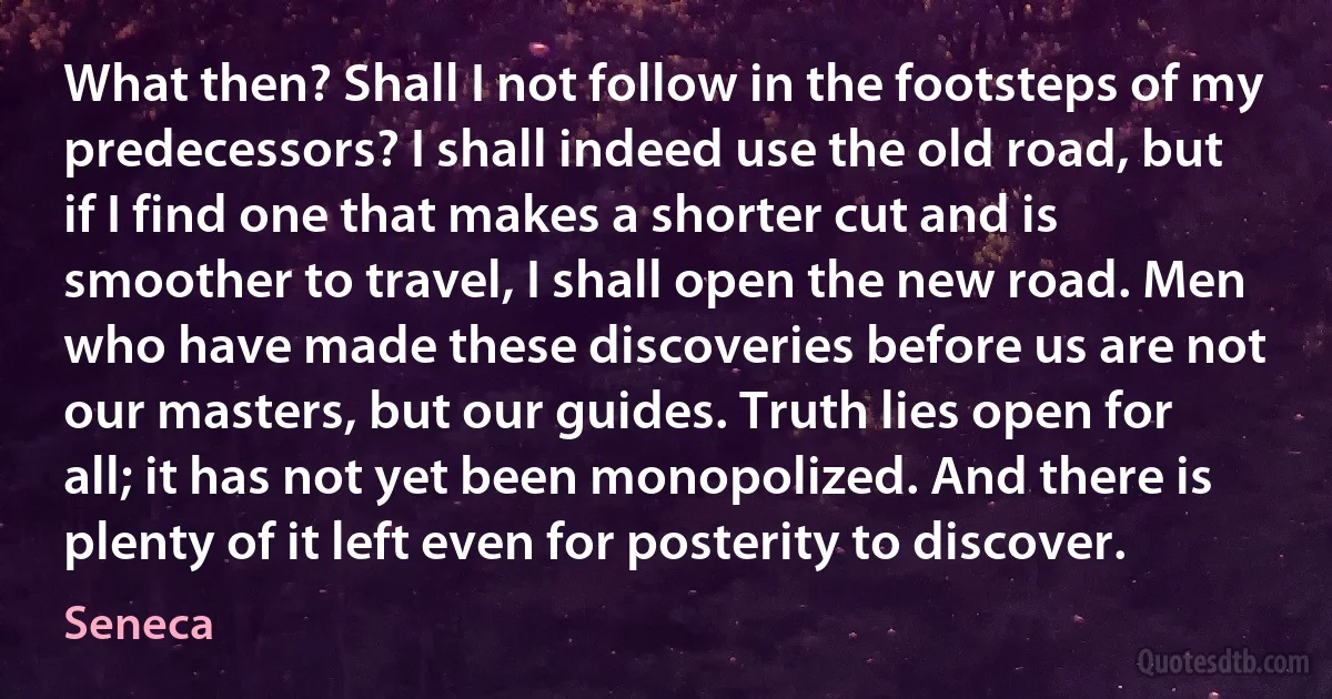 What then? Shall I not follow in the footsteps of my predecessors? I shall indeed use the old road, but if I find one that makes a shorter cut and is smoother to travel, I shall open the new road. Men who have made these discoveries before us are not our masters, but our guides. Truth lies open for all; it has not yet been monopolized. And there is plenty of it left even for posterity to discover. (Seneca)