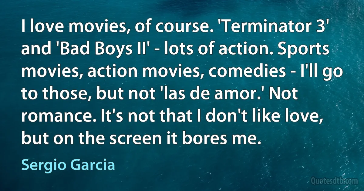 I love movies, of course. 'Terminator 3' and 'Bad Boys II' - lots of action. Sports movies, action movies, comedies - I'll go to those, but not 'las de amor.' Not romance. It's not that I don't like love, but on the screen it bores me. (Sergio Garcia)