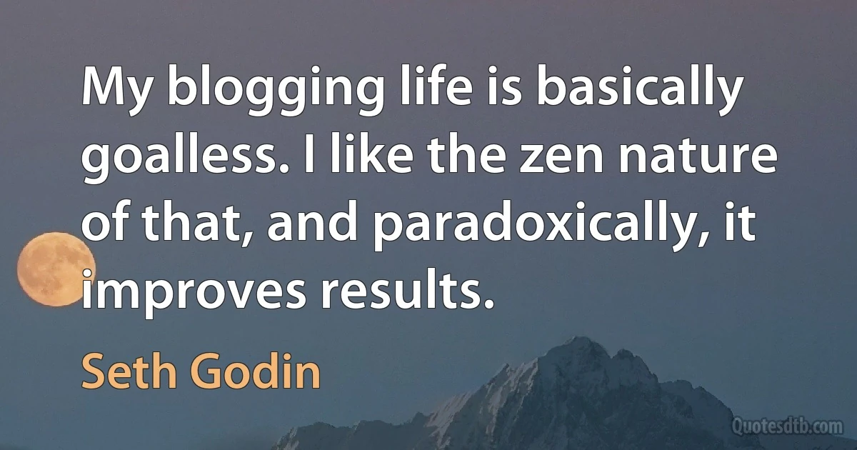 My blogging life is basically goalless. I like the zen nature of that, and paradoxically, it improves results. (Seth Godin)