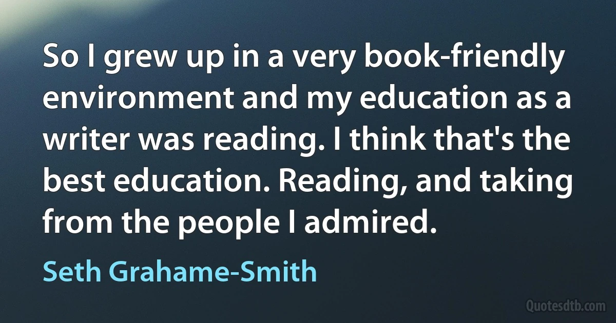 So I grew up in a very book-friendly environment and my education as a writer was reading. I think that's the best education. Reading, and taking from the people I admired. (Seth Grahame-Smith)