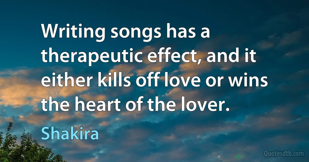 Writing songs has a therapeutic effect, and it either kills off love or wins the heart of the lover. (Shakira)