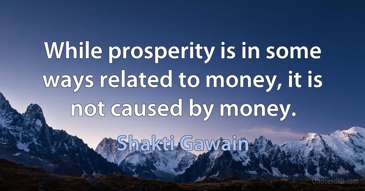 While prosperity is in some ways related to money, it is not caused by money. (Shakti Gawain)