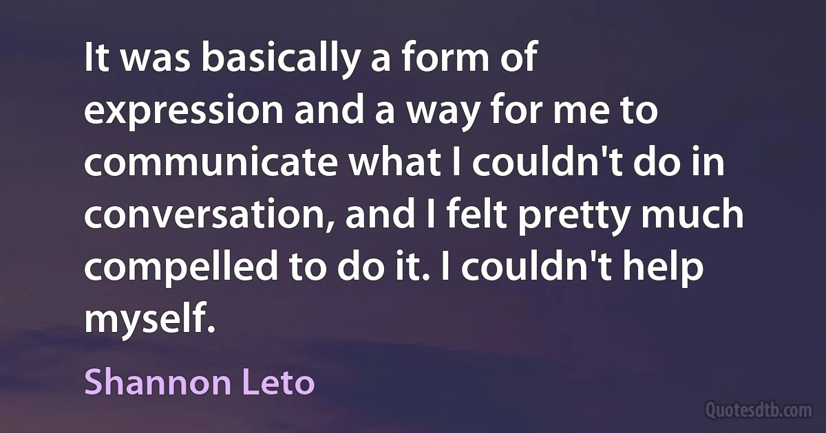 It was basically a form of expression and a way for me to communicate what I couldn't do in conversation, and I felt pretty much compelled to do it. I couldn't help myself. (Shannon Leto)