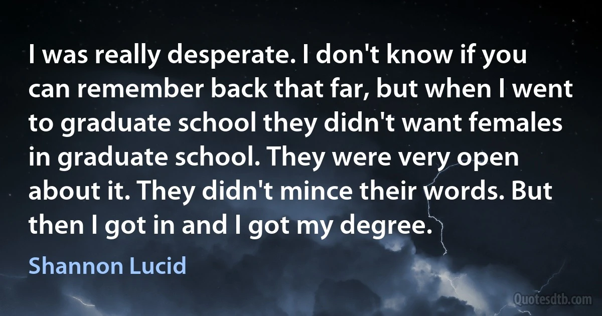 I was really desperate. I don't know if you can remember back that far, but when I went to graduate school they didn't want females in graduate school. They were very open about it. They didn't mince their words. But then I got in and I got my degree. (Shannon Lucid)