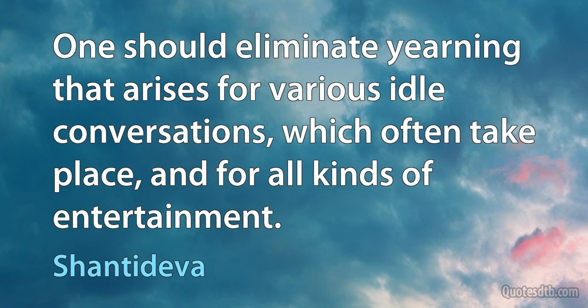 One should eliminate yearning that arises for various idle conversations, which often take place, and for all kinds of entertainment. (Shantideva)