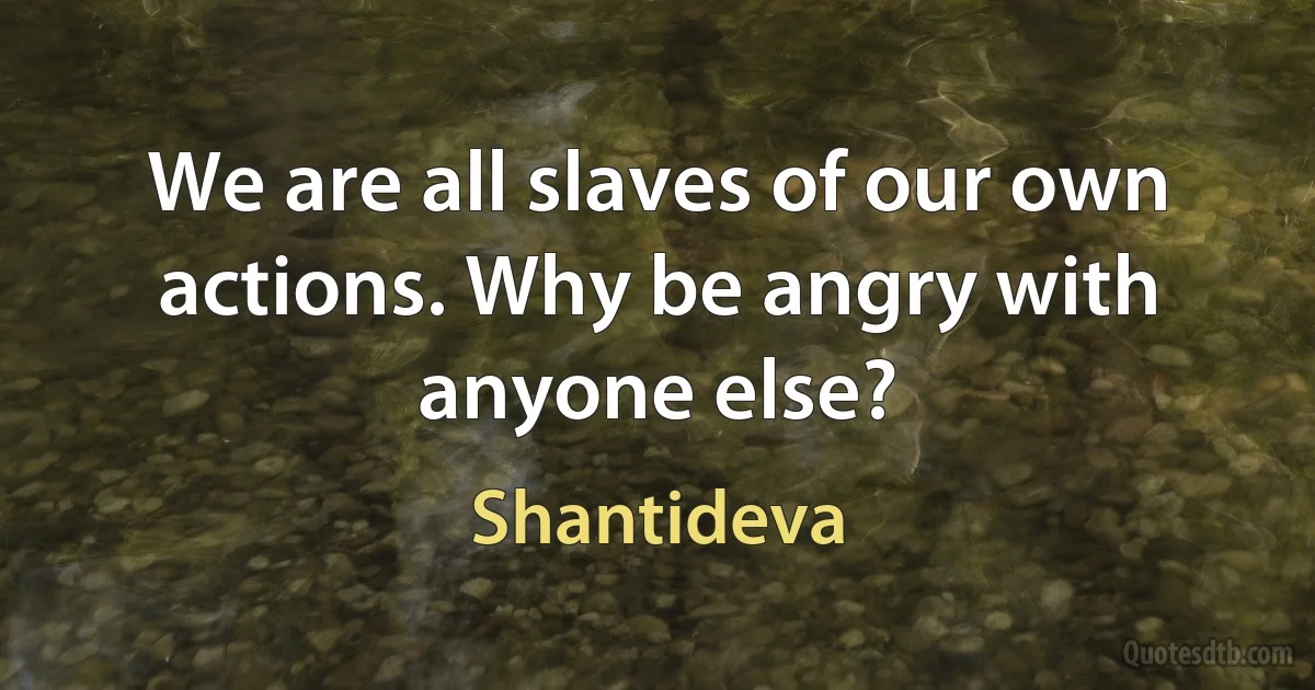 We are all slaves of our own actions. Why be angry with anyone else? (Shantideva)