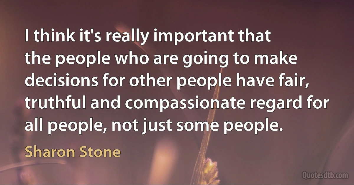 I think it's really important that the people who are going to make decisions for other people have fair, truthful and compassionate regard for all people, not just some people. (Sharon Stone)