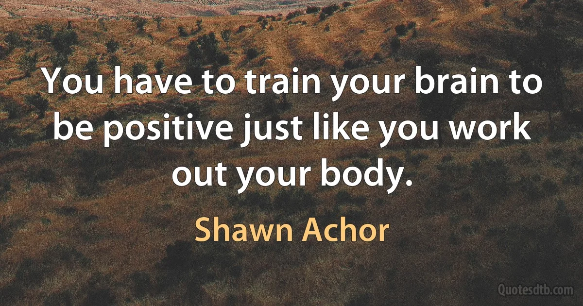 You have to train your brain to be positive just like you work out your body. (Shawn Achor)