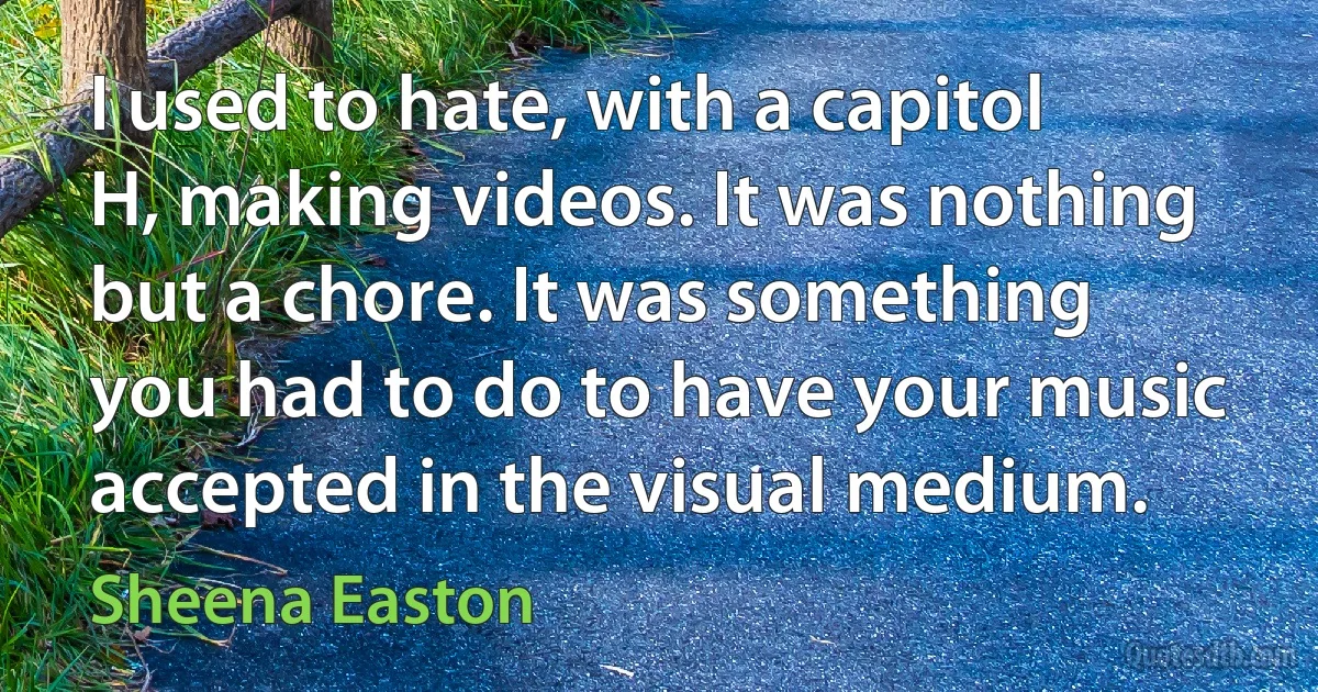 I used to hate, with a capitol H, making videos. It was nothing but a chore. It was something you had to do to have your music accepted in the visual medium. (Sheena Easton)