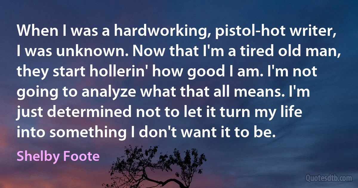 When I was a hardworking, pistol-hot writer, I was unknown. Now that I'm a tired old man, they start hollerin' how good I am. I'm not going to analyze what that all means. I'm just determined not to let it turn my life into something I don't want it to be. (Shelby Foote)