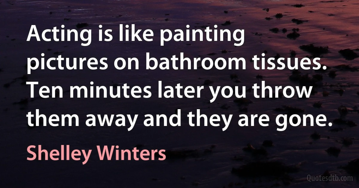 Acting is like painting pictures on bathroom tissues. Ten minutes later you throw them away and they are gone. (Shelley Winters)