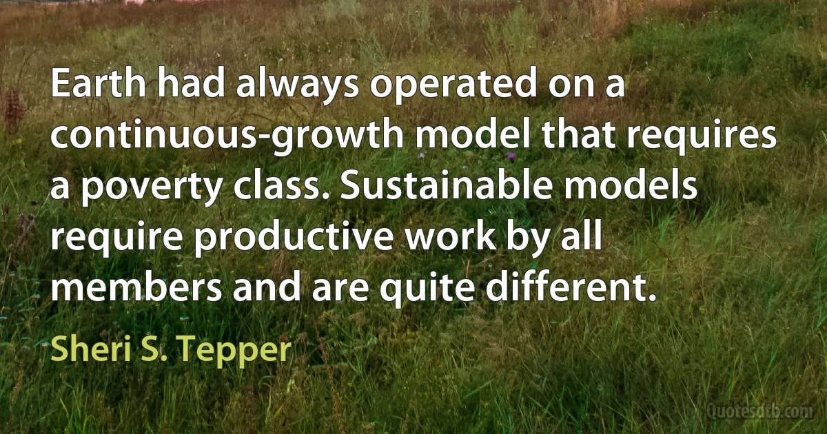 Earth had always operated on a continuous-growth model that requires a poverty class. Sustainable models require productive work by all members and are quite different. (Sheri S. Tepper)