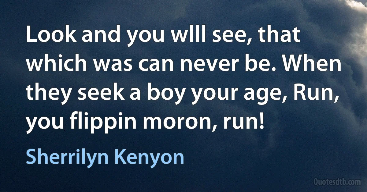 Look and you wlll see, that which was can never be. When they seek a boy your age, Run, you flippin moron, run! (Sherrilyn Kenyon)