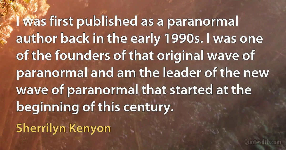 I was first published as a paranormal author back in the early 1990s. I was one of the founders of that original wave of paranormal and am the leader of the new wave of paranormal that started at the beginning of this century. (Sherrilyn Kenyon)