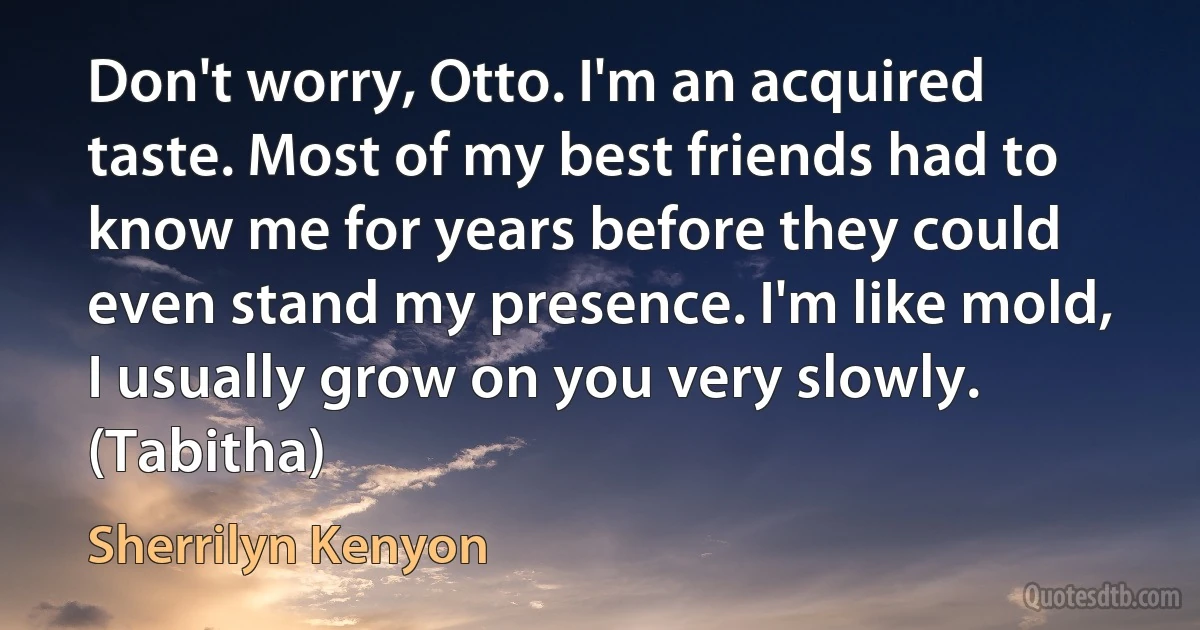 Don't worry, Otto. I'm an acquired taste. Most of my best friends had to know me for years before they could even stand my presence. I'm like mold, I usually grow on you very slowly. (Tabitha) (Sherrilyn Kenyon)